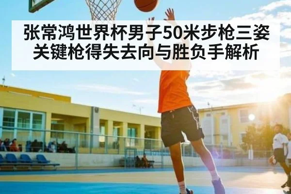 张常鸿世界杯男子50米步枪三姿关键枪得失去向与胜负手解析