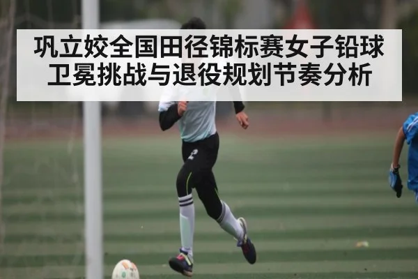 巩立姣全国田径锦标赛女子铅球卫冕挑战与退役规划节奏分析