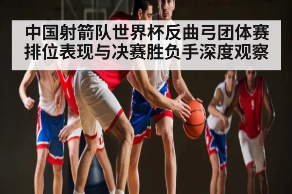 中国射箭队世界杯反曲弓团体赛排位表现与决赛胜负手深度观察